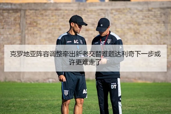 克罗地亚阵容调整牵出新老交替难题达利奇下一步或许更难走了